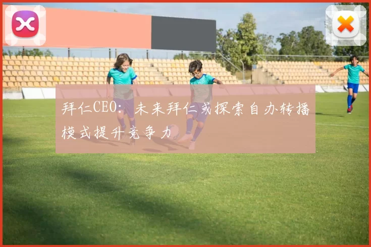 拜仁CEO：未来拜仁或探索自办转播模式提升竞争力